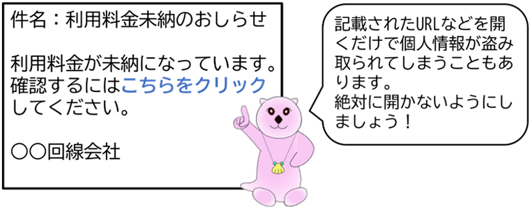 詐欺メール内容「件名:利用料金未納のおしらせ (本文)利用料金が未納になっています。確認するにはこちらをクリック(リンク)してください。 〇〇回線会社」 ※記載されたURLなどを開くだけで個人情報が盗み取られてしまうこともあります。絶対に開かないようにしましょう!